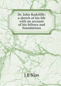 Dr. John Radcliffe: a sketch of his life with an account of his fellows and foundations