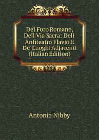 Del Foro Romano, Dell Via Sacra: Dell' Anfiteatro Flavio E De' Luoghi Adjacenti (Italian Edition)