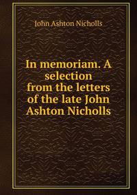 In memoriam. A selection from the letters of the late John Ashton Nicholls