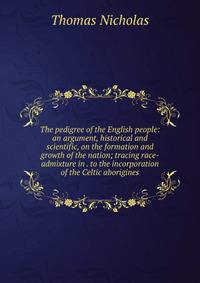 The pedigree of the English people: an argument, historical and scientific, on the formation and growth of the nation; tracing race-admixture in . to the incorporation of the Celtic aborigines