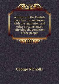 A history of the English poor law: in connexion with the legislation and other circumstances affecting the condition of the people