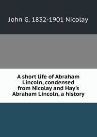 A short life of Abraham Lincoln, condensed from Nicolay and Hay's Abraham Lincoln, a history