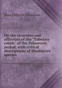 On the structure and affinities of the "Tabulate corals" of the Palaeozoic period, with critical descriptions of illustrative species