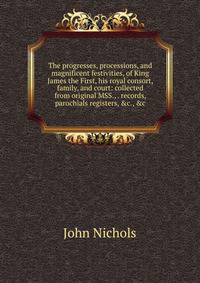 The progresses, processions, and magnificent festivities, of King James the First, his royal consort, family, and court: collected from original MSS., . records, parochials registers, &amp;c., &amp;c