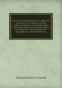 Outline of the Revolution in Spanish America; or, An account of the origin, progress, and actual state of the war carried on between Spain and Spanish . have marked the struggle, by a South-American