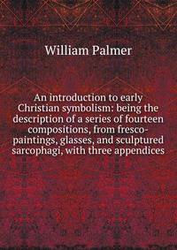 An introduction to early Christian symbolism: being the description of a series of fourteen compositions, from fresco-paintings, glasses, and sculptured sarcophagi, with three appendices