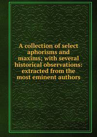 A collection of select aphorisms and maxims; with several historical observations: extracted from the most eminent authors