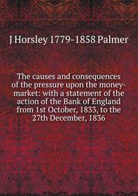 The causes and consequences of the pressure upon the money-market: with a statement of the action of the Bank of England from 1st October, 1833, to the 27th December, 1836
