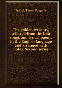 The golden treasury, selected from the best songs and lyrical poems in the English language and arranged with notes. Second series