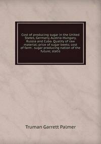 Cost of producing sugar in the United States, Germany, Austria-Hungary, Russia and Cuba. Quality of raw material; price of sugar beets; cost of farm . sugar producing nation of the future; statis