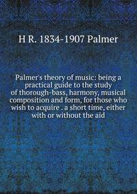 Palmer's theory of music: being a practical guide to the study of thorough-bass, harmony, musical composition and form, for those who wish to acquire . a short time, either with or without the aid