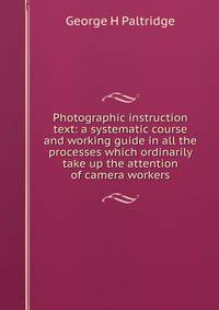 Photographic instruction text: a systematic course and working guide in all the processes which ordinarily take up the attention of camera workers