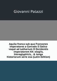 Aquila franca sub qua Francones imperatores a Conrado II Salico vsqu? ad Lotharium II Occidentis imperatorem XX: elogiis, hieroglyphicis, . &amp; longa historiarum serie exa (Latin Edition)