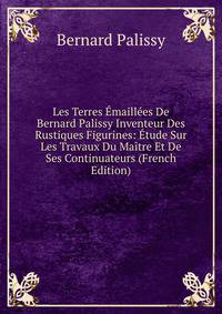 Les Terres Emaillees De Bernard Palissy Inventeur Des Rustiques Figurines: Etude Sur Les Travaux Du Maitre Et De Ses Continuateurs (French Edition)