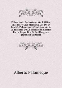 El Instituto De Instruccion Publica En 1855 Y Una Memoria Del Dr. D. Jose G. Palomeque: Contribucion A La Historia De La Educacion Comun En La Republica O. Del Uruguay (Spanish Edition)