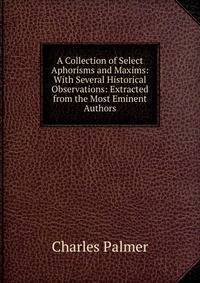 A Collection of Select Aphorisms and Maxims: With Several Historical Observations: Extracted from the Most Eminent Authors