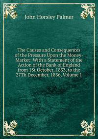 The Causes and Consequences of the Pressure Upon the Money-Market: With a Statement of the Action of the Bank of England from 1St October, 1833, to the 27Th December, 1836, Volume 1