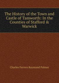 The History of the Town and Castle of Tamworth: In the Counties of Stafford &amp; Warwick
