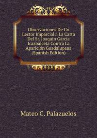 Observaciones De Un Lector Imparcial a La Carta Del Sr. Joaquin Garcia Icazbalceta Contra La Aparicion Guadalupana (Spanish Edition)