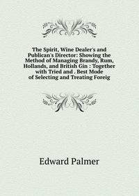 The Spirit, Wine Dealer's and Publican's Director: Showing the Method of Managing Brandy, Rum, Hollands, and British Gin : Together with Tried and . Best Mode of Selecting and Treating Foreig