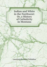 Indian and White in the Northwest: Or, a History of Catholicity in Montana