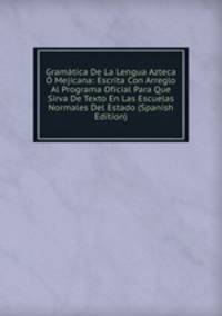 Gramatica De La Lengua Azteca O Mejicana: Escrita Con Arreglo Al Programa Oficial Para Que Sirva De Texto En Las Escuelas Normales Del Estado (Spanish Edition)