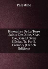 Itineraires De La Terre Sainte Des Xiiie, Xive, Xve, Xvie Et Xviie Siecles, Tr. Par E. Carmoly (French Edition)