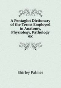 A Pentaglot Dictionary of the Terms Employed in Anatomy, Physiology, Pathology &amp;c