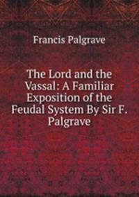 The Lord and the Vassal: A Familiar Exposition of the Feudal System By Sir F. Palgrave.