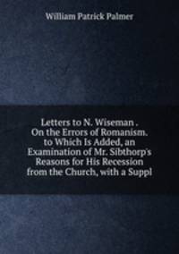 Letters to N. Wiseman . On the Errors of Romanism. to Which Is Added, an Examination of Mr. Sibthorp's Reasons for His Recession from the Church, with a Suppl