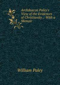 Archdeacon Paley's View of the Evidences of Christianity .: With a Memoir
