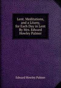 Lent. Meditations, and a Litany, for Each Day in Lent By Mrs. Edward Howley Palmer.