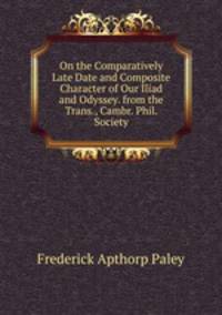 On the Comparatively Late Date and Composite Character of Our Iliad and Odyssey. from the Trans., Cambr. Phil. Society