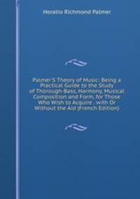 Palmer'S Theory of Music: Being a Practical Guide to the Study of Thorough-Bass, Harmony, Musical Composition and Form, for Those Who Wish to Acquire . with Or Without the Aid (French Edition)