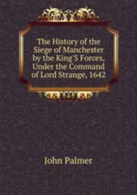 The History of the Siege of Manchester by the King'S Forces, Under the Command of Lord Strange, 1642