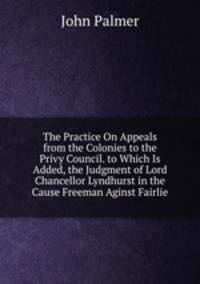 The Practice On Appeals from the Colonies to the Privy Council. to Which Is Added, the Judgment of Lord Chancellor Lyndhurst in the Cause Freeman Aginst Fairlie