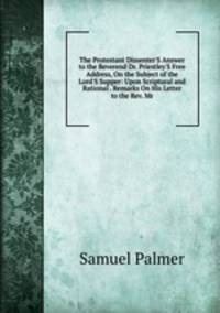 The Protestant Dissenter'S Answer to the Reverend Dr. Priestley'S Free Address, On the Subject of the Lord'S Supper: Upon Scriptural and Rational . Remarks On His Letter to the Rev. Mr.