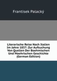 Literarische Reise Nach Italien Im Jahre 1837: Zur Aufsuchung Von Quellen Der Boehmischen Und Maehrischen Geschichte (German Edition)