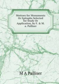 Mottoes for Monuments Or Epitaphs Selected for Study Or Application, by F. &amp; M.a. Palliser