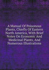 A Manual Of Poisonous Plants, Chiefly Of Eastern North America, With Brief Notes On Economic And Medicinal Plants, And Numerous Illustrations