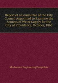 Report of a Committee of the City Council Appointed to Examine the Sources of Water Supply for the City of Providence, October, 1868