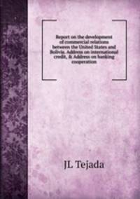 Report on the development of commercial relations between the United States and Bolivia. Address on international credit, &amp; Address on banking cooperation