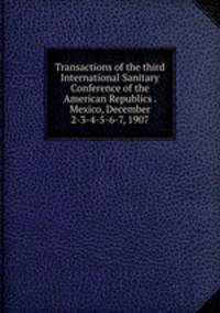 Transactions of the third International Sanitary Conference of the American Republics . Mexico, December 2-3-4-5-6-7, 1907