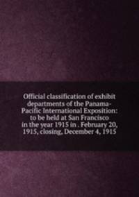 Official classification of exhibit departments of the Panama-Pacific International Exposition: to be held at San Francisco in the year 1915 in . February 20, 1915, closing, December 4, 1915