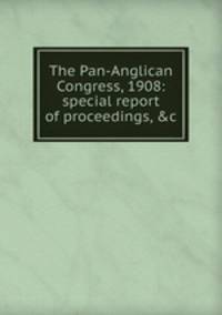 The Pan-Anglican Congress, 1908: special report of proceedings, &amp;c