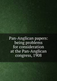 Pan-Anglican papers: being problems for consideration at the Pan-Anglican congress, 1908