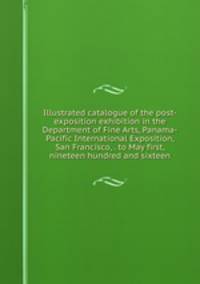 Illustrated catalogue of the post-exposition exhibition in the Department of Fine Arts, Panama-Pacific International Exposition, San Francisco, . to May first, nineteen hundred and sixteen