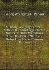 M. Georg Wolfgang Panzers . Aelteste Buchdruckergeschichte Nurnbergs, Oder Verzeichnis Aller . Bis 1500 in Nurnberg Gedruckten Bucher (German Edition)