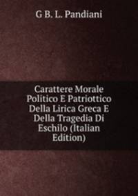 Carattere Morale Politico E Patriottico Della Lirica Greca E Della Tragedia Di Eschilo (Italian Edition)