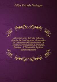 Administracion Estrada Cabrera: Resena De Los Progresos Alcanzados En Los Ramos De Adjudicacion De Terrenos, Ferrocarriles, Carreteras, Puentes, . Y Produccion Agricola (Spanish Edition)